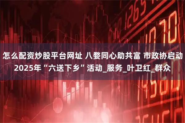 怎么配资炒股平台网址 八婺同心助共富 市政协启动2025年“六送下乡”活动_服务_叶卫红_群众