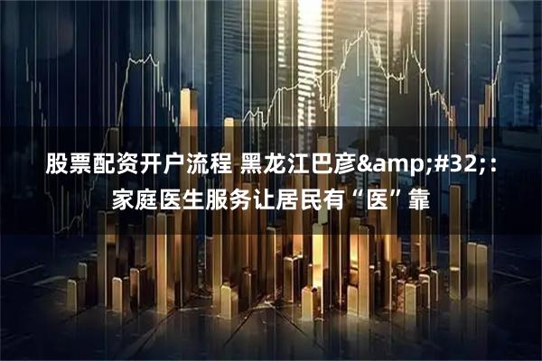 股票配资开户流程 黑龙江巴彦 ：家庭医生服务让居民有“医”靠