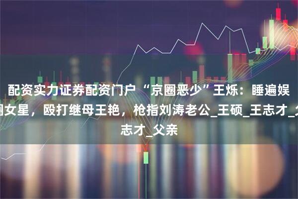 配资实力证券配资门户 “京圈恶少”王烁：睡遍娱乐圈女星，殴打继母王艳，枪指刘涛老公_王硕_王志才_父亲