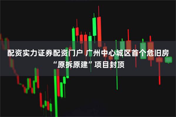 配资实力证券配资门户 广州中心城区首个危旧房“原拆原建”项目封顶